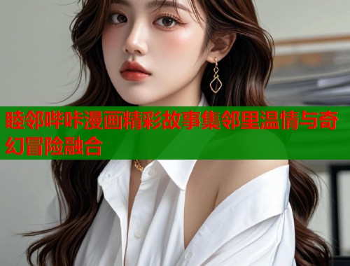 睦邻哔咔漫画精彩故事集邻里温情与奇幻冒险融合 睦邻哔咔漫画精彩故事集邻里温情与奇幻冒险融合