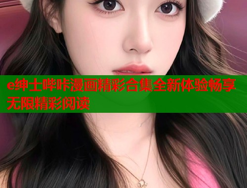 e绅士哔咔漫画精彩合集全新体验畅享无限精彩阅读 e绅士哔咔漫画精彩合集全新体验畅享无限精彩阅读